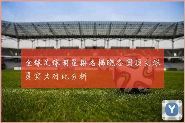 全球足球明星排名揭晓各国顶尖球员实力对比分析