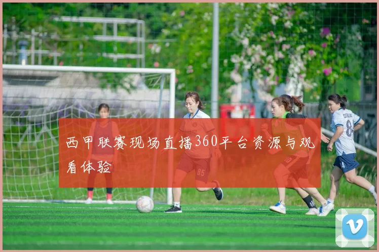 西甲联赛现场直播360平台资源与观看体验