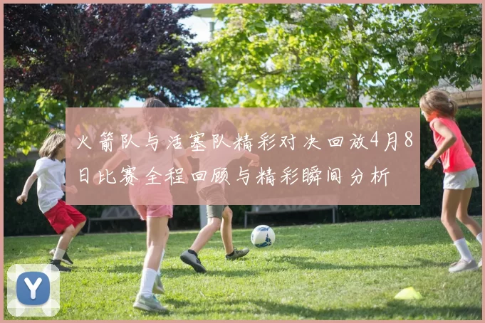 火箭队与活塞队精彩对决回放4月8日比赛全程回顾与精彩瞬间分析