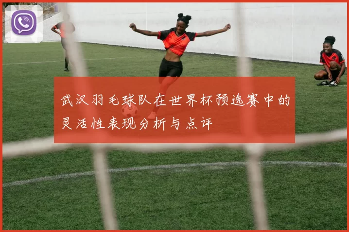 武汉羽毛球队在世界杯预选赛中的灵活性表现分析与点评