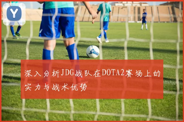 深入分析JDG战队在DOTA2赛场上的实力与战术优势