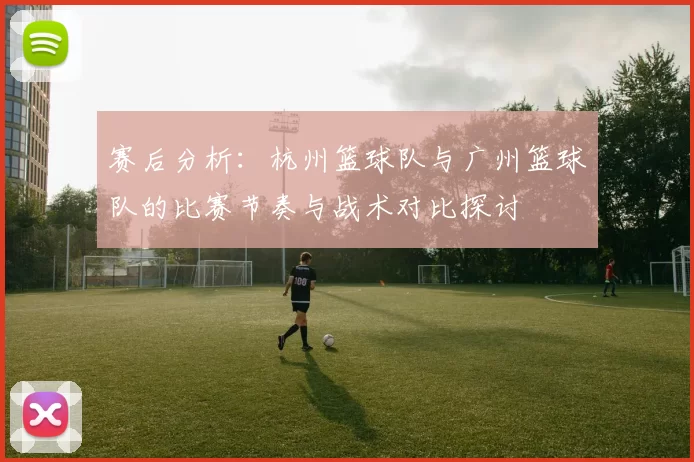 赛后分析：杭州篮球队与广州篮球队的比赛节奏与战术对比探讨