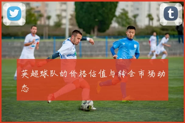 英超球队的价格估值与转会市场动态