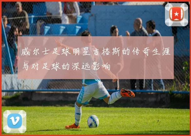 威尔士足球明星吉格斯的传奇生涯与对足球的深远影响