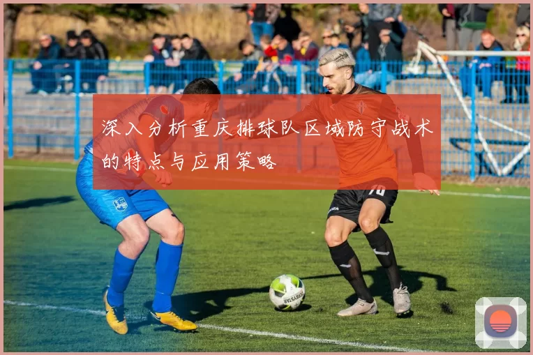 深入分析重庆排球队区域防守战术的特点与应用策略