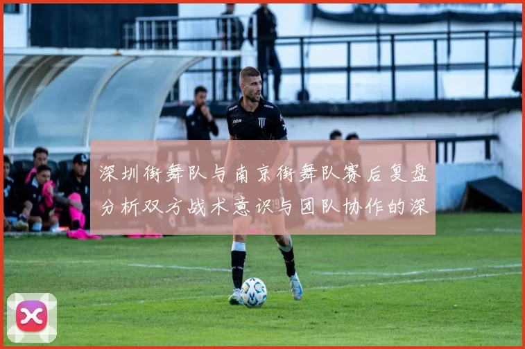 深圳街舞队与南京街舞队赛后复盘分析双方战术意识与团队协作的深度探讨