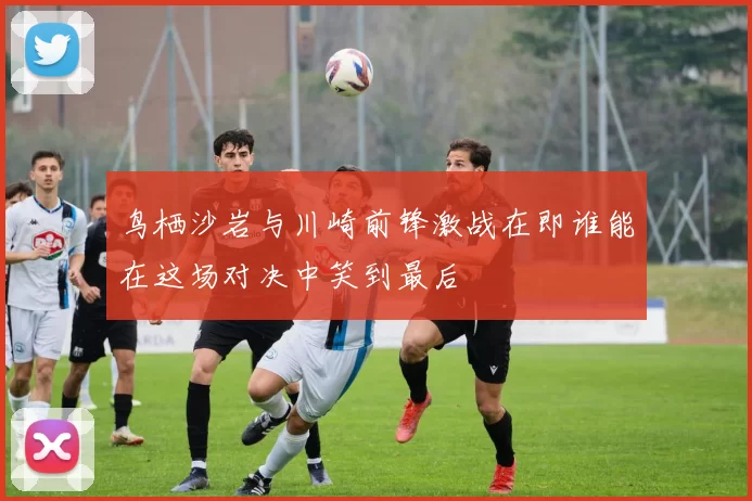 鸟栖沙岩与川崎前锋激战在即谁能在这场对决中笑到最后