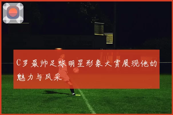 C罗最帅足球明星形象大赏展现他的魅力与风采
