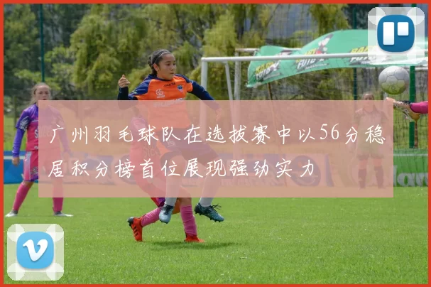 广州羽毛球队在选拔赛中以56分稳居积分榜首位展现强劲实力