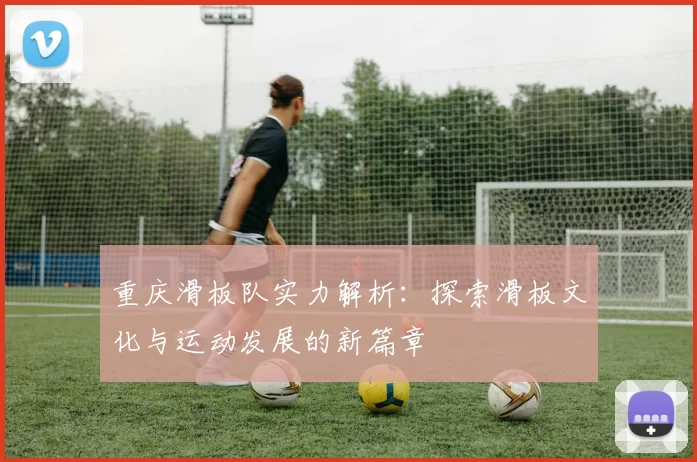 重庆滑板队实力解析：探索滑板文化与运动发展的新篇章