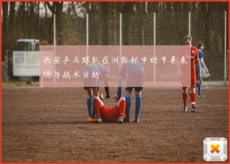 西安乒乓球队在洲际杯中的节奏表现与战术分析