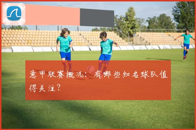 意甲联赛概况：有哪些知名球队值得关注？