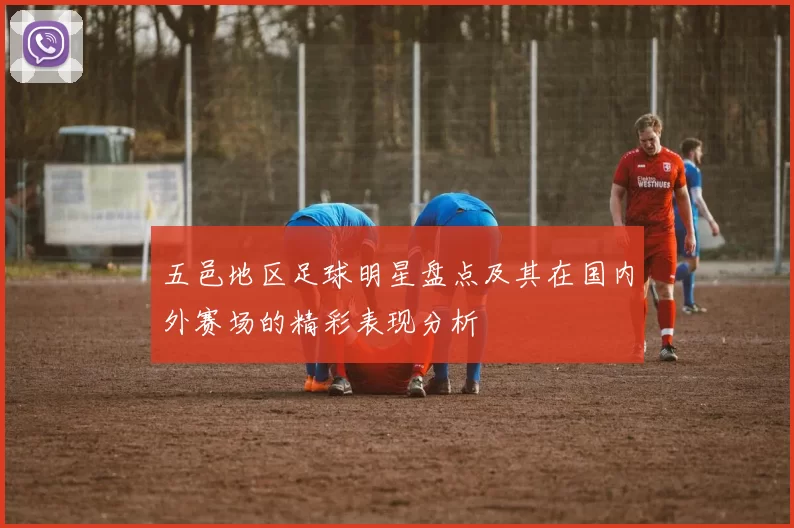 五邑地区足球明星盘点及其在国内外赛场的精彩表现分析
