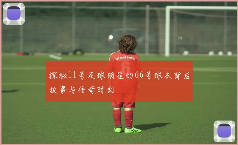 探秘11号足球明星的66号球衣背后故事与传奇时刻