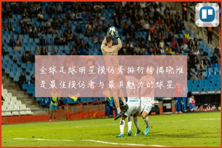 全球足球明星模仿秀排行榜揭晓谁是最佳模仿者与最具魅力的球星