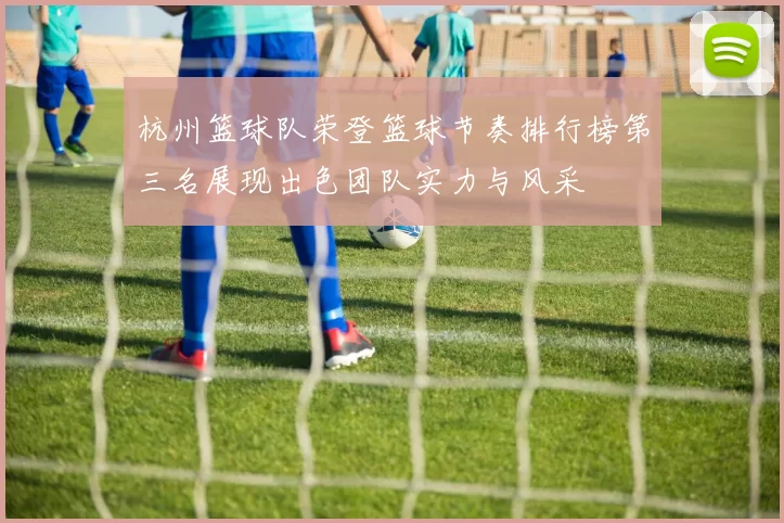 杭州篮球队荣登篮球节奏排行榜第三名展现出色团队实力与风采