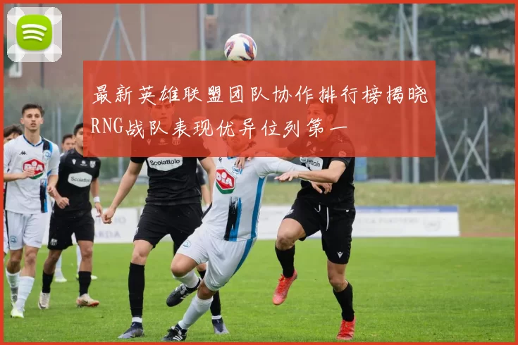 最新英雄联盟团队协作排行榜揭晓RNG战队表现优异位列第一