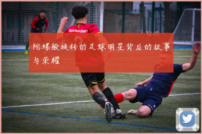 陀螺般旋转的足球明星背后的故事与荣耀