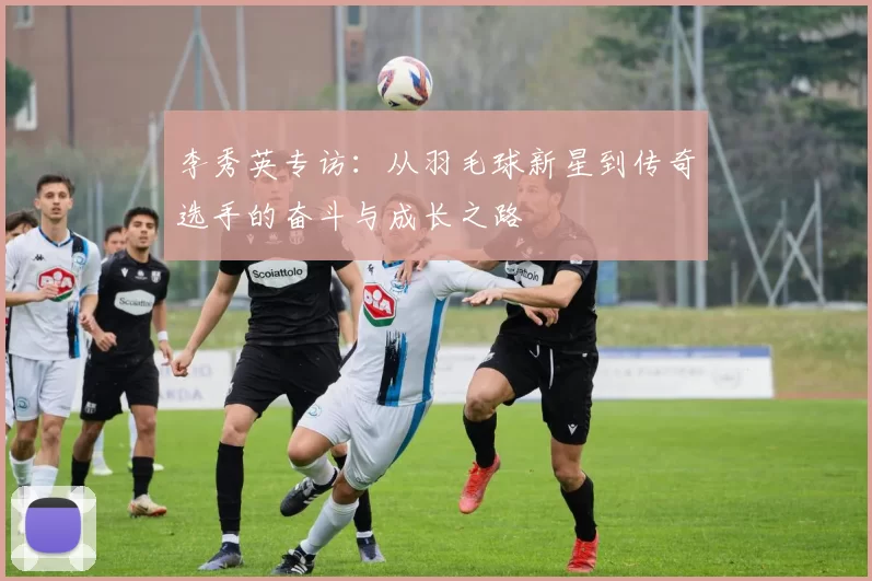 李秀英专访：从羽毛球新星到传奇选手的奋斗与成长之路