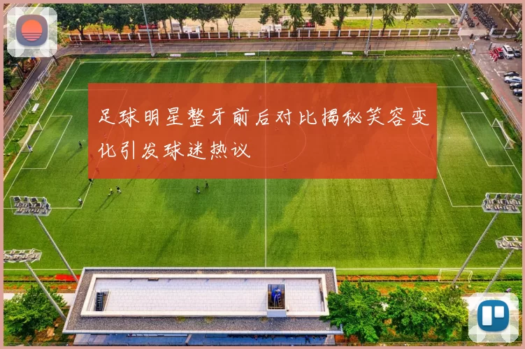 足球明星整牙前后对比揭秘笑容变化引发球迷热议