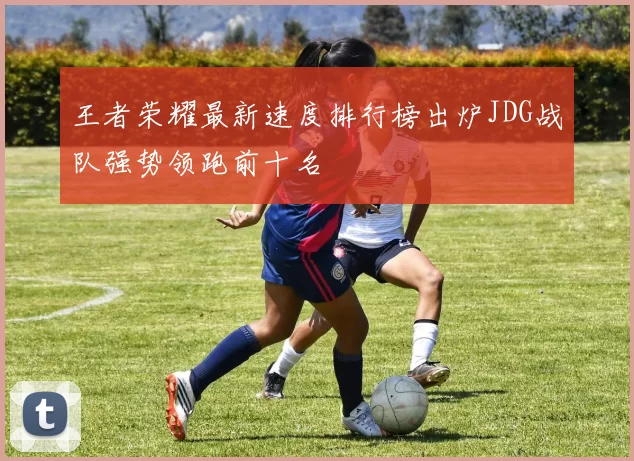 王者荣耀最新速度排行榜出炉JDG战队强势领跑前十名