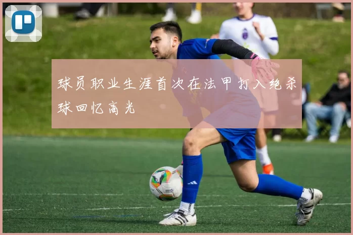 球员职业生涯首次在法甲打入绝杀球回忆高光