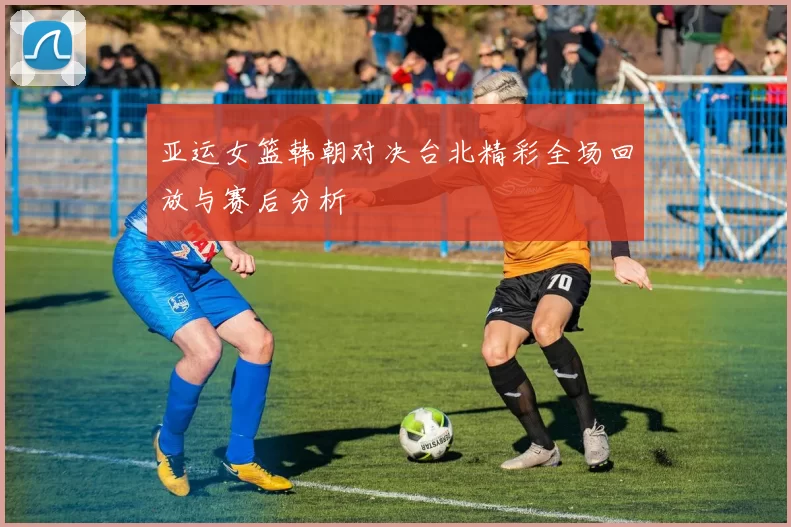 亚运女篮韩朝对决台北精彩全场回放与赛后分析