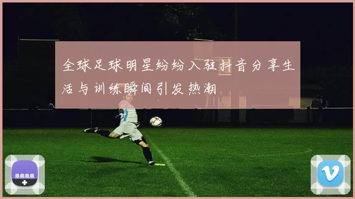 全球足球明星纷纷入驻抖音分享生活与训练瞬间引发热潮
