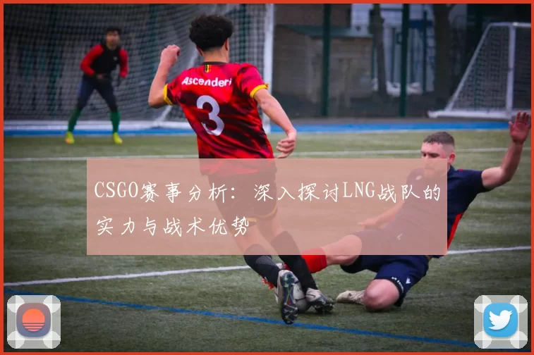 CSGO赛事分析：深入探讨LNG战队的实力与战术优势