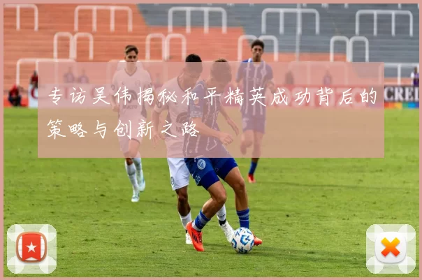 专访吴伟揭秘和平精英成功背后的策略与创新之路