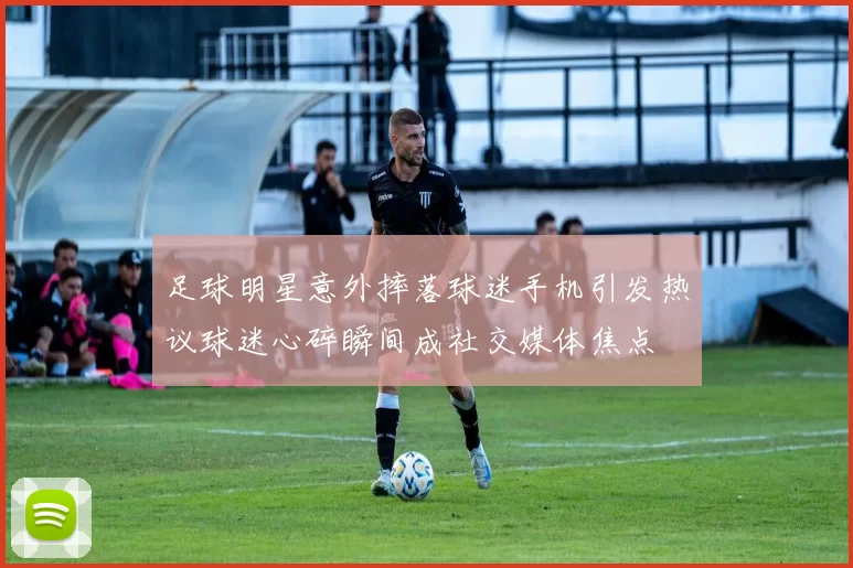 足球明星意外摔落球迷手机引发热议球迷心碎瞬间成社交媒体焦点