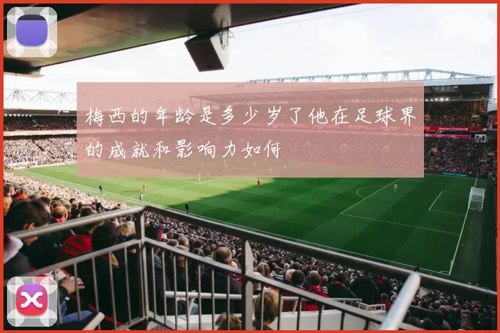 梅西的年龄是多少岁了他在足球界的成就和影响力如何