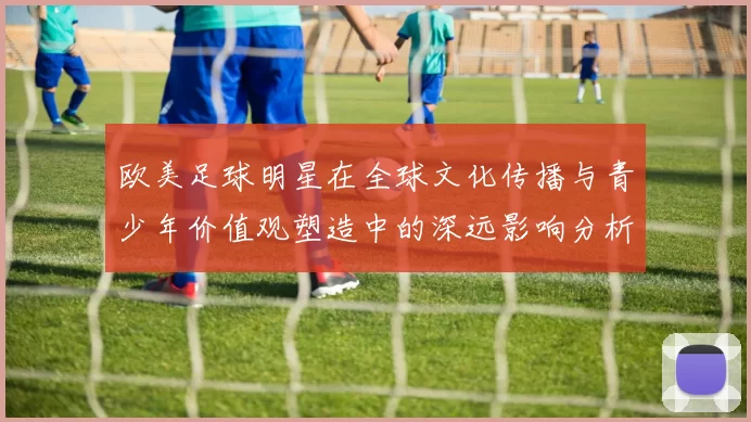 欧美足球明星在全球文化传播与青少年价值观塑造中的深远影响分析