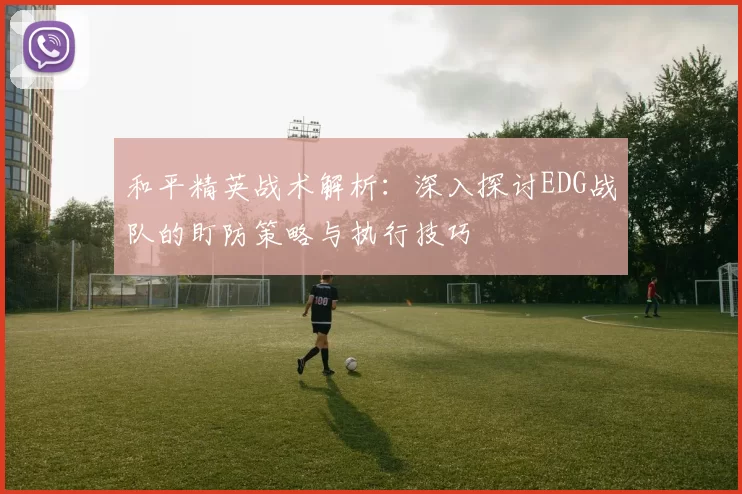 和平精英战术解析：深入探讨EDG战队的盯防策略与执行技巧