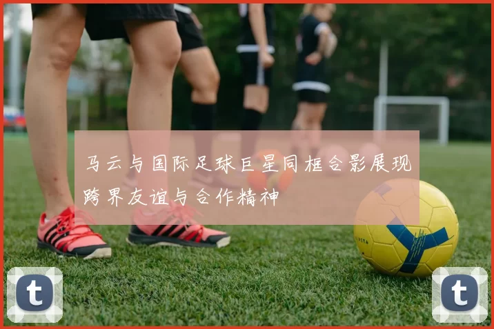 马云与国际足球巨星同框合影展现跨界友谊与合作精神