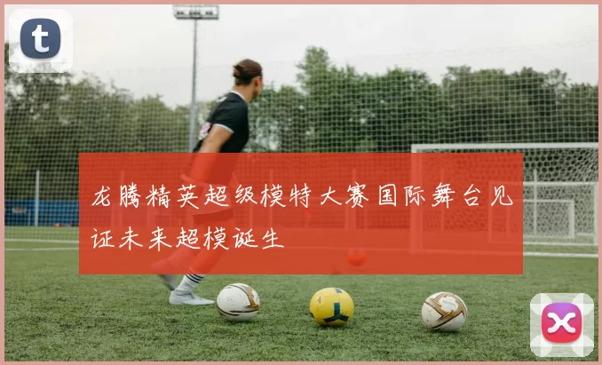 龙腾精英超级模特大赛国际舞台见证未来超模诞生