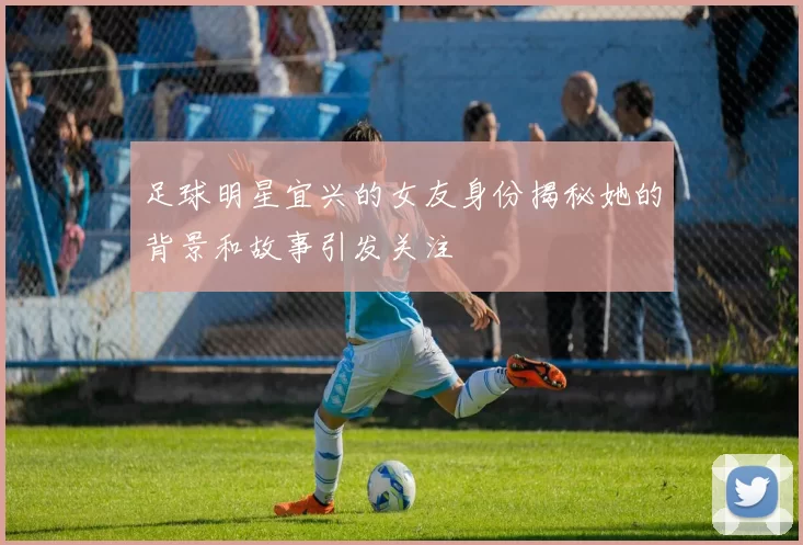 足球明星宜兴的女友身份揭秘她的背景和故事引发关注