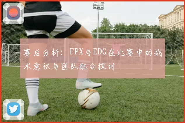 赛后分析：FPX与EDG在比赛中的战术意识与团队配合探讨