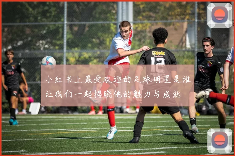 小红书上最受欢迎的足球明星是谁让我们一起揭晓他的魅力与成就