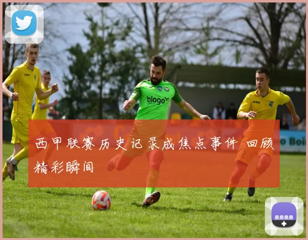 西甲联赛历史记录成焦点事件 回顾精彩瞬间