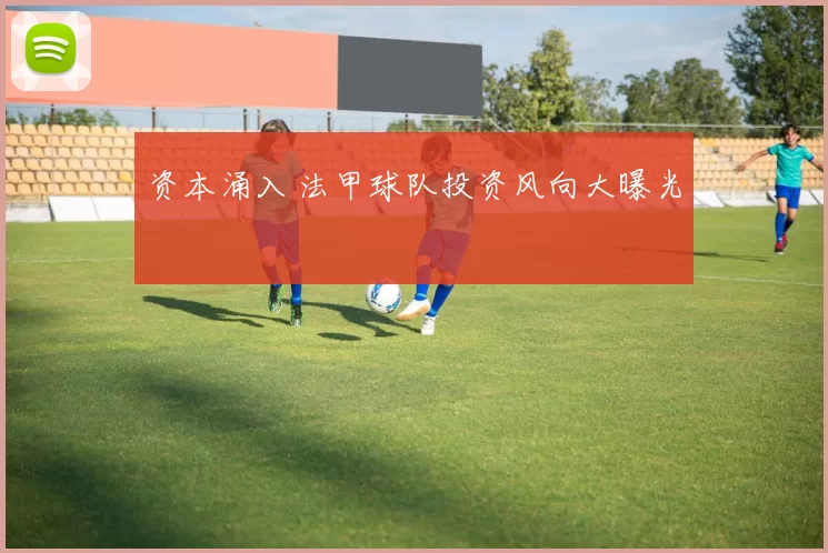 资本涌入 法甲球队投资风向大曝光