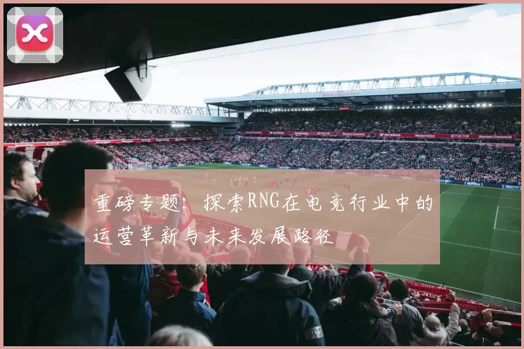 重磅专题：探索RNG在电竞行业中的运营革新与未来发展路径