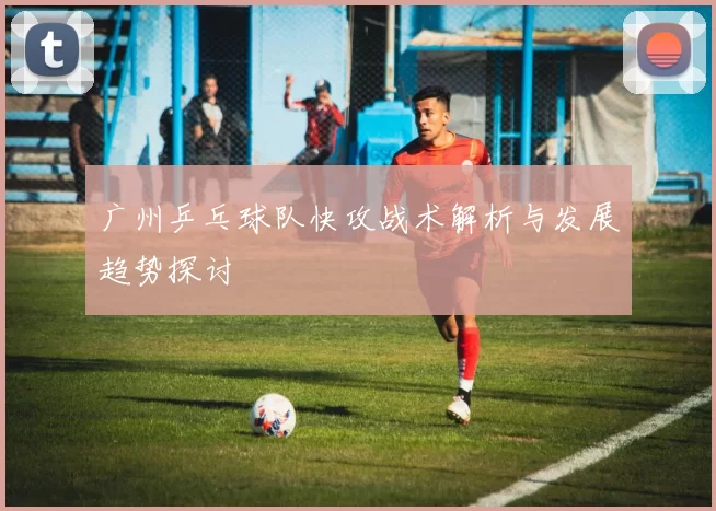 广州乒乓球队快攻战术解析与发展趋势探讨