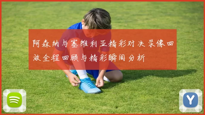 阿森纳与塞维利亚精彩对决录像回放全程回顾与精彩瞬间分析