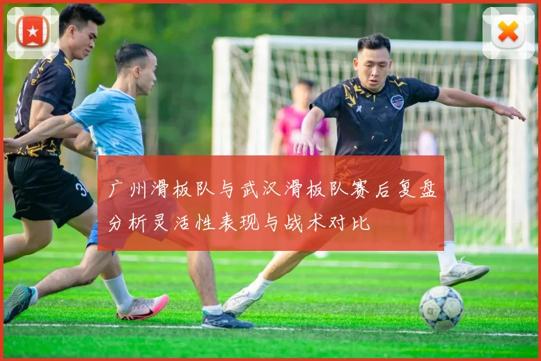 广州滑板队与武汉滑板队赛后复盘分析灵活性表现与战术对比