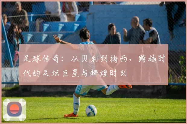 足球传奇：从贝利到梅西，跨越时代的足坛巨星与辉煌时刻