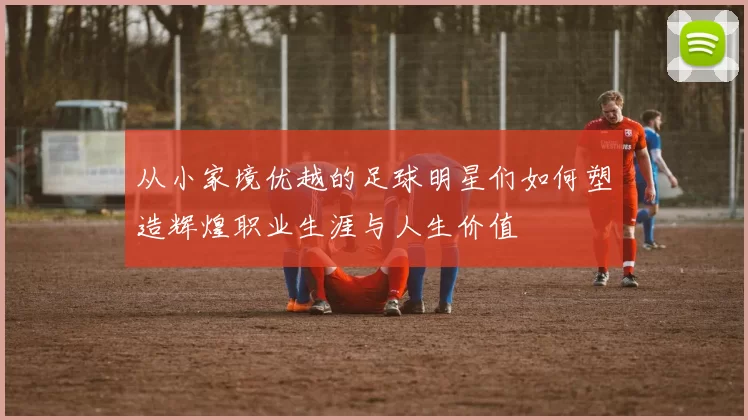从小家境优越的足球明星们如何塑造辉煌职业生涯与人生价值