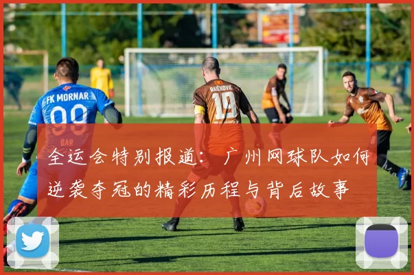 全运会特别报道：广州网球队如何逆袭夺冠的精彩历程与背后故事