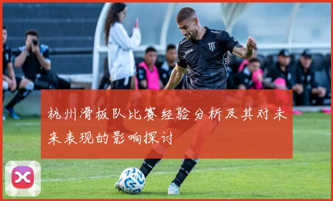 杭州滑板队比赛经验分析及其对未来表现的影响探讨