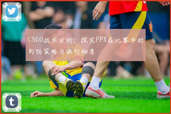 CSGO战术分析：探究FPX在比赛中的盯防策略与执行细节
